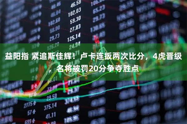 益陽指 緊追斯佳輝！盧卡連扳兩次比分，4虎晉級，名將被罰20分爭奪勝點